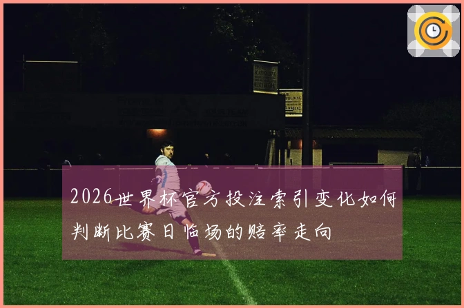 2026世界杯官方投注索引变化如何判断比赛日临场的赔率走向